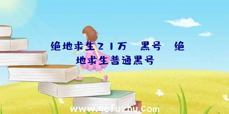 「绝地求生21万gb黑号」|绝地求生普通黑号